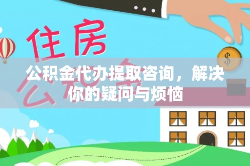 福泉公积金代办提取咨询，解决你的疑问与烦恼