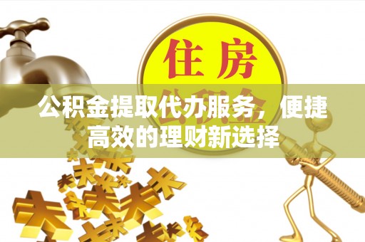 福泉公积金提取代办服务，便捷高效的理财新选择
