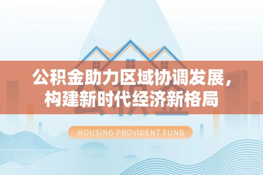福泉公积金助力区域协调发展，构建新时代经济新格局