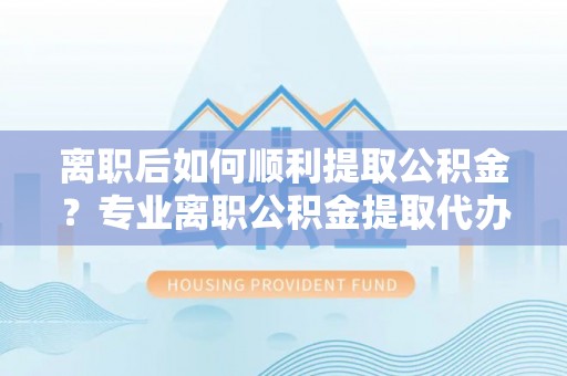 福泉离职后如何顺利提取公积金？专业离职公积金提取代办服务指南