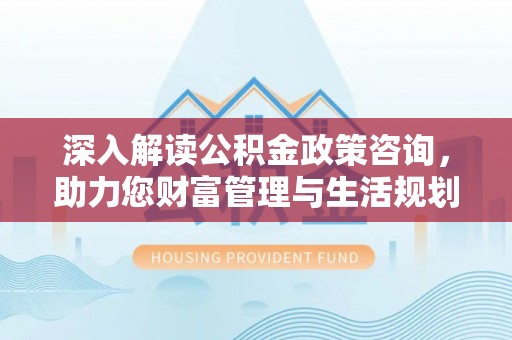 福泉深入解读公积金政策咨询，助力您财富管理与生活规划