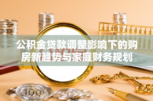 福泉公积金贷款调整影响下的购房新趋势与家庭财务规划