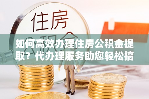 福泉如何高效办理住房公积金提取？代办理服务助您轻松搞定