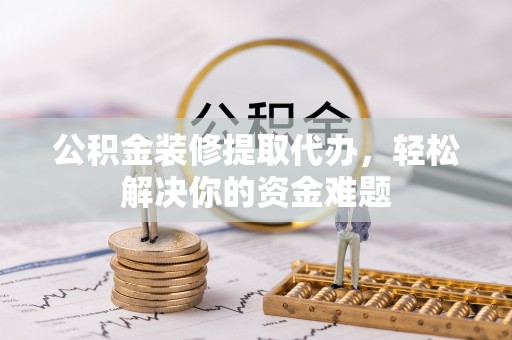 福泉公积金装修提取代办，轻松解决你的资金难题